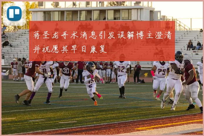 蒋圣龙手术消息引发误解博主澄清并祝愿其早日康复