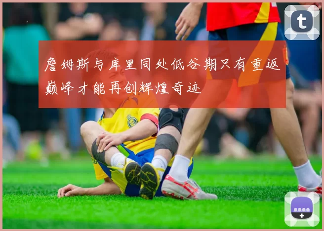 詹姆斯与库里同处低谷期只有重返巅峰才能再创辉煌奇迹
