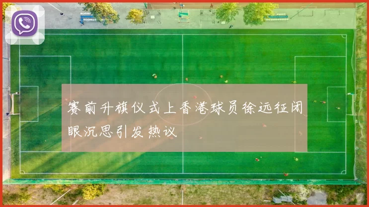 赛前升旗仪式上香港球员徐远征闭眼沉思引发热议