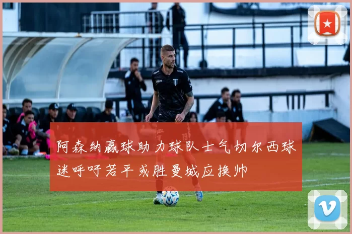 阿森纳赢球助力球队士气切尔西球迷呼吁若平或胜曼城应换帅