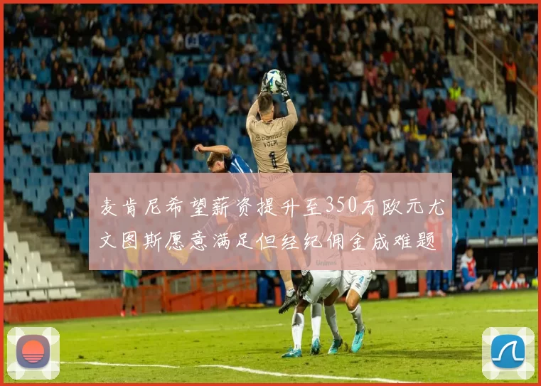 麦肯尼希望薪资提升至350万欧元尤文图斯愿意满足但经纪佣金成难题