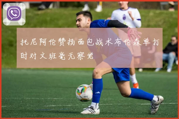 托尼阿伦赞扬面包战术布伦森单打时对文班毫无察觉