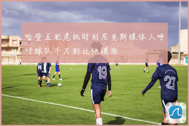 哈登五犯危机时刻尼克斯媒体人呼吁球队千万别让他退场
