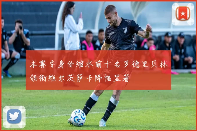 本赛季身价缩水前十名罗德里贝林领衔维尔茨萨卡降幅显著