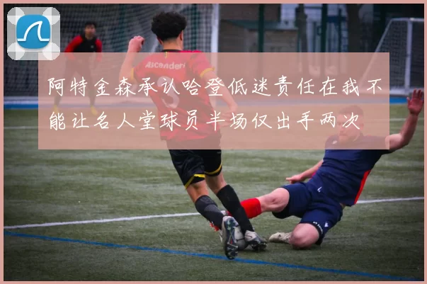 阿特金森承认哈登低迷责任在我不能让名人堂球员半场仅出手两次