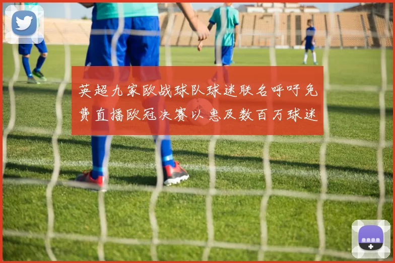 英超九家欧战球队球迷联名呼吁免费直播欧冠决赛以惠及数百万球迷