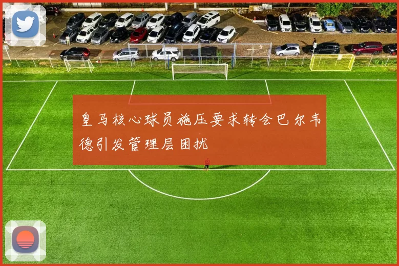 皇马核心球员施压要求转会巴尔韦德引发管理层困扰