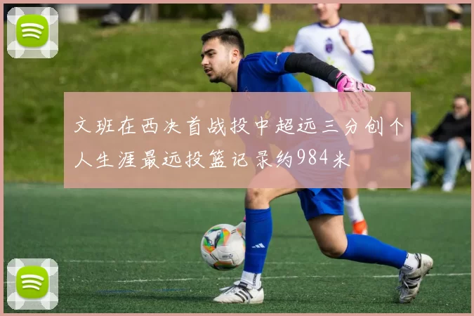 文班在西决首战投中超远三分创个人生涯最远投篮记录约984米