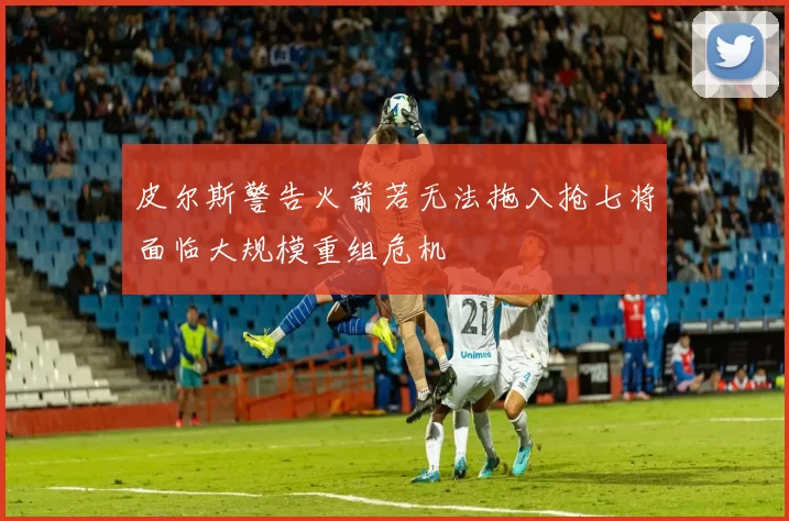 皮尔斯警告火箭若无法拖入抢七将面临大规模重组危机