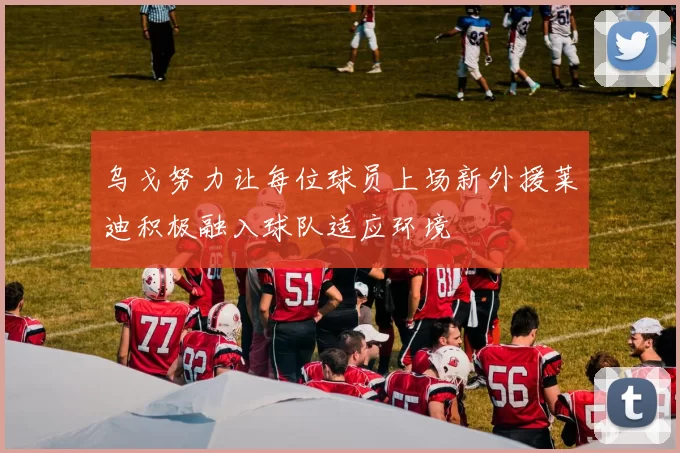 乌戈努力让每位球员上场新外援莱迪积极融入球队适应环境