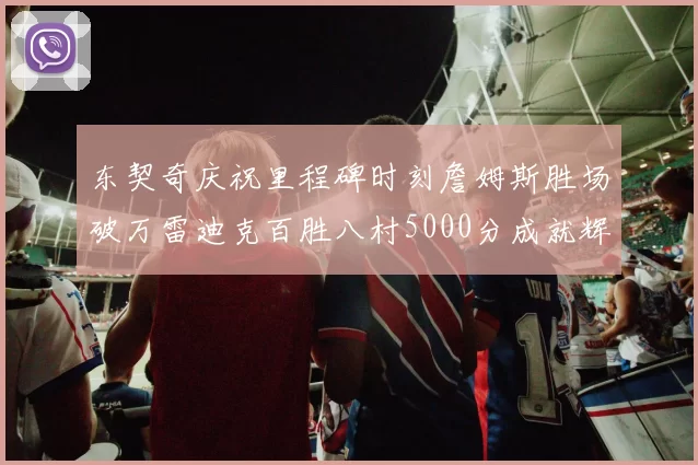 东契奇庆祝里程碑时刻詹姆斯胜场破万雷迪克百胜八村5000分成就辉煌