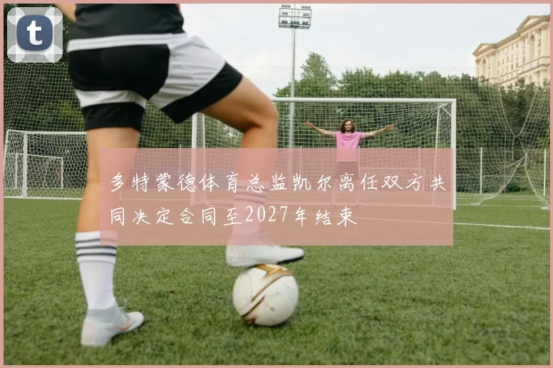 多特蒙德体育总监凯尔离任双方共同决定合同至2027年结束